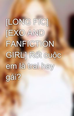 [LONG FIC] [EXO AND FANFICTION GIRL] Rốt cuộc em là trai hay gái?