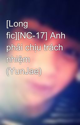 [Long fic][NC-17] Anh phải chịu trách nhiệm (YunJae)