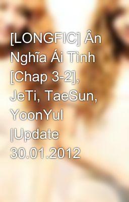 [LONGFIC] Ân Nghĩa Ái Tình [Chap 3-2], JeTi, TaeSun, YoonYul |Update 30.01.2012