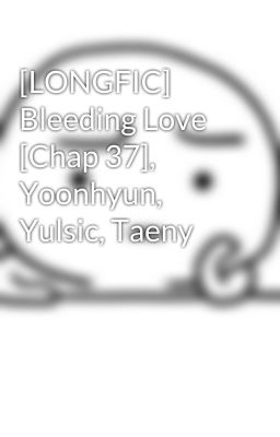 [LONGFIC] Bleeding Love [Chap 37], Yoonhyun, Yulsic, Taeny