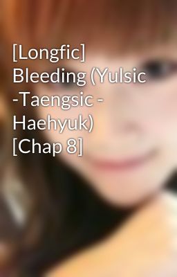 [Longfic] Bleeding (Yulsic -Taengsic - Haehyuk) [Chap 8]