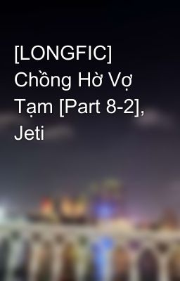 [LONGFIC] Chồng Hờ Vợ Tạm [Part 8-2], Jeti