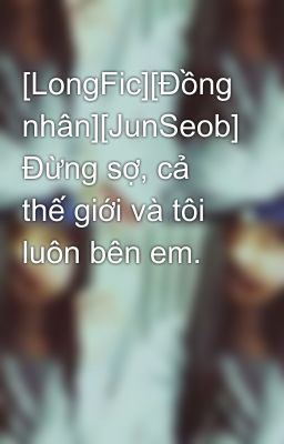 [LongFic][Đồng nhân][JunSeob] Đừng sợ, cả thế giới và tôi luôn bên em.