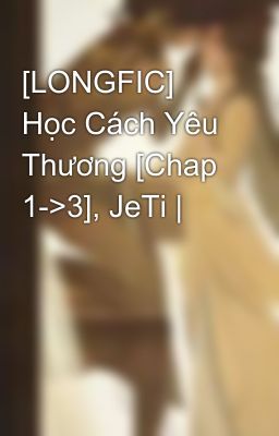 [LONGFIC] Học Cách Yêu Thương [Chap 1->3], JeTi |