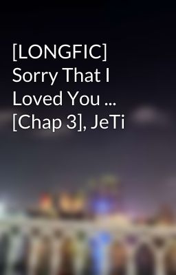 [LONGFIC] Sorry That I Loved You ... [Chap 3], JeTi