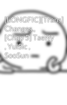 [LONGFIC][Trans] Changes., [Chap 5] TaeNy , YulSic , SooSun