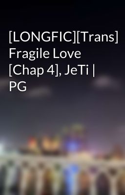 [LONGFIC][Trans] Fragile Love [Chap 4], JeTi | PG