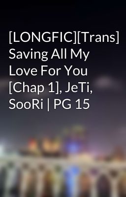 [LONGFIC][Trans] Saving All My Love For You [Chap 1], JeTi, SooRi | PG 15