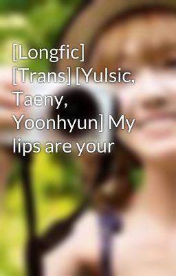 [Longfic] [Trans] [Yulsic, Taeny, Yoonhyun] My lips are your