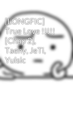 [LONGFIC] True Love !!!!! [Chap 2], Taeny, JeTi, Yulsic