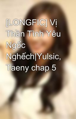 [LONGFIC] Vị Thần Tình Yêu Ngốc Nghếch|Yulsic, Taeny chap 5