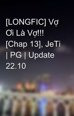 [LONGFIC] Vợ Ơi Là Vợ!!! [Chap 13], JeTi | PG | Update 22.10