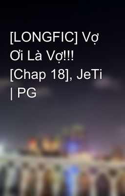 [LONGFIC] Vợ Ơi Là Vợ!!! [Chap 18], JeTi | PG