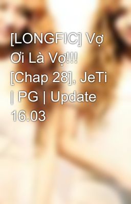 [LONGFIC] Vợ Ơi Là Vợ!!! [Chap 28], JeTi | PG | Update 16.03