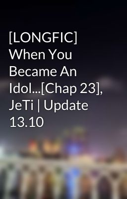 [LONGFIC] When You Became An Idol...[Chap 23], JeTi | Update 13.10