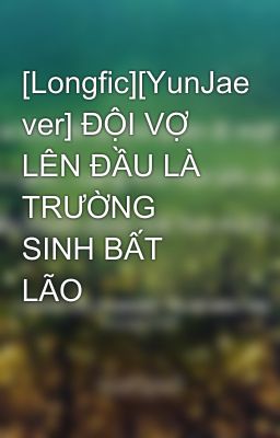 [Longfic][YunJae ver] ĐỘI VỢ LÊN ĐẦU LÀ TRƯỜNG SINH BẤT LÃO