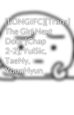 [LONGIFC][Trans] The Girl Next Door [Chap 2-2], YulSic, TaeNy, YoonHyun