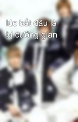 lúc bắt đầu là bị cưỡng gian