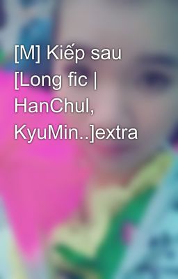 [M] Kiếp sau [Long fic | HanChul, KyuMin..]extra