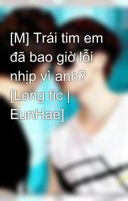 [M] Trái tim em đã bao giờ lỗi nhịp vì anh? [Long fic | EunHae]