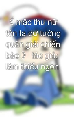 《 mặc thư nữ tôn ta dư tướng quân giải chiến bào 》 tác giả: lâm thiếu ngôn