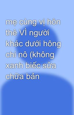 mẹ cùng vị hôn thê VÌ người khác dưới hông chi nô (không xanh biếc sửa chữa bản