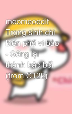 meomeoedit Trọng sinh chi biến phế vi bảo - Sống lại thành bảo bối (from C126)