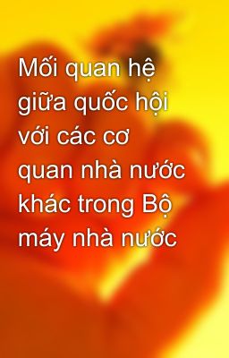 Mối quan hệ giữa quốc hội với các cơ quan nhà nước khác trong Bộ máy nhà nước