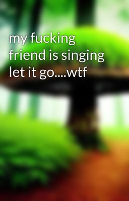 my fucking friend is singing let it go....wtf 