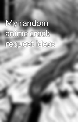 My random anime crack request ideas