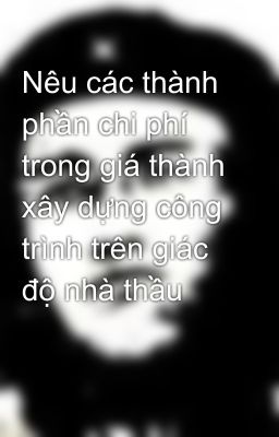 Nêu các thành phần chi phí trong giá thành xây dựng công trình trên giác độ nhà thầu