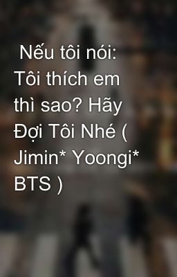  Nếu tôi nói: Tôi thích em thì sao? Hãy Đợi Tôi Nhé ( Jimin* Yoongi* BTS )