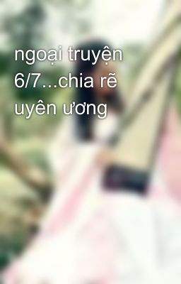 ngoại truyện 6/7...chia rẽ uyên ương