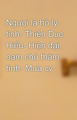 Ngươi là hồ ly tinh- Thiên Dục Hiểu- Hiện đại, nam chủ thâm tình- Mưa cv