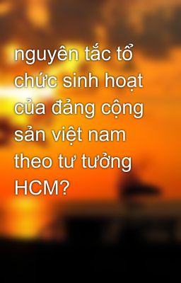 nguyên tắc tổ chức sinh hoạt của đảng cộng sản việt nam theo tư tưởng HCM?