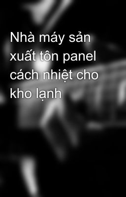 Nhà máy sản xuất tôn panel cách nhiệt cho kho lạnh