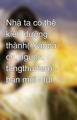 Nhà ta có thê kiêu dưỡng thành( Yappa cv, nguon: tangthuvien) - bản mới - full