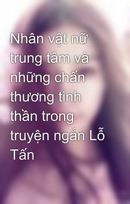 Nhân vật nữ trung tâm và những chấn thương tinh thần trong truyện ngắn Lỗ Tấn