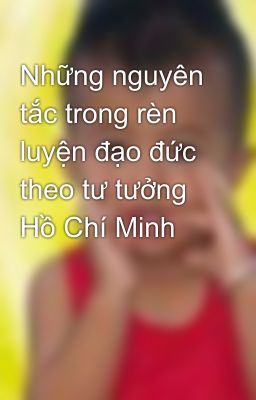 Những nguyên tắc trong rèn luyện đạo đức theo tư tưởng Hồ Chí Minh