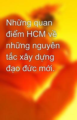 Những quan điểm HCM về những nguyên tắc xây dựng đạo đức mới.