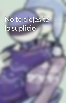 No te alejes te lo suplicio 