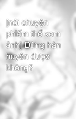 [nói chuyện phiếm thể xem ảnh] Đừng hàn huyên được không?