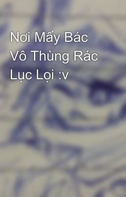 Nơi Mấy Bác Vô Thùng Rác Lục Lọi :v