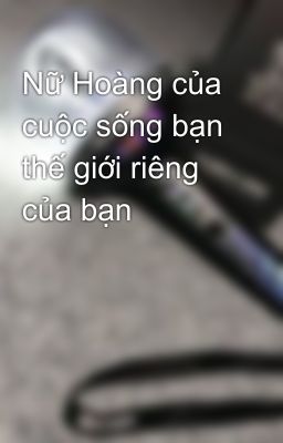 Nữ Hoàng của cuộc sống bạn thế giới riêng của bạn