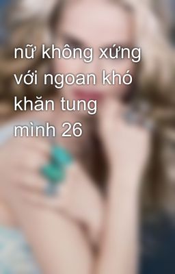 nữ không xứng với ngoan khó khăn tung mình 26