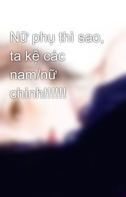 Nữ phụ thì sao, ta kệ các nam/nữ chính!!!!!!