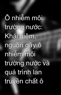 Ô nhiễm môi trường nước: Khái niệm, nguồn gây ô nhiễm môi trường nước và quá trình lan truyền chất ô