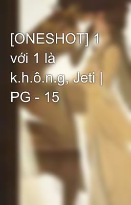 [ONESHOT] 1 với 1 là k.h.ô.n.g, Jeti | PG - 15