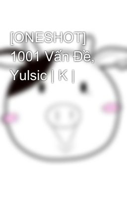 [ONESHOT] 1001 Vấn Đề, Yulsic | K |