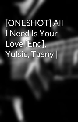 [ONESHOT] All I Need Is Your Love [End], Yulsic, Taeny |